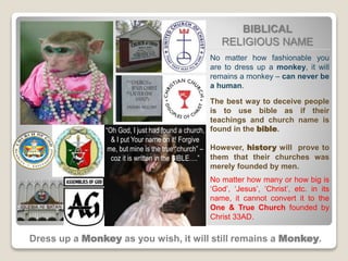 BIBLICAL
RELIGIOUS NAME
Dress up a Monkey as you wish, it will still remains a Monkey.
No matter how fashionable you
are to dress up a monkey, it will
remains a monkey – can never be
a human.
The best way to deceive people
is to use bible as if their
teachings and church name is
found in the bible.
However, history will prove to
them that their churches was
merely founded by men.
No matter how many or how big is
‘God’, ‘Jesus’, ‘Christ’, etc. in its
name, it cannot convert it to the
One & True Church founded by
Christ 33AD.
“Oh God, I just had found a church,
& I put Your name on it! Forgive
me, but mine is the true “church” –
coz it is written in the BIBLE….”
 