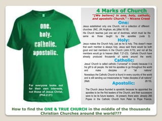4 Marks of Church
"[We believe] in one, holy, catholic,
and apostolic Church.“ - Nicene Creed
How to find the ONE & TRUE CHURCH in the middle of the thousands
Christian Churches around the world???
One:
Jesus established only one Church, not a collection of different
churches (INC, JW, Anglican, etc.)(Mat.16:18)
Holy:
Jesus makes the Church holy, just as he is holy. This doesn't mean
that each member is always holy. Jesus said there would be both
good and bad members in the Church (John 6:70), and not all the
members would go to heaven (Matt. 7:21-23). Catholic Church have
already produced thousands of saints around the world.
Catholic:
Apostolic:
His Church teaches just one set of doctrines, which must be the
same as those taught by the apostles (Jude 3).
Jesus' Church is called catholic ("universal" in Greek) because it is
his gift to all people. He told his apostles to go throughout the world
and make disciples of "all nations“
Nowadays the Catholic Church is found in every country of the world
and is still sending out missionaries to "make disciples of all nations"
(Matt. 28:19).
The Church Jesus founded is apostolic because he appointed the
apostles to be the first leaders of the Church, and their successors
were to be its future leaders. At present, there were already 266
Popes in the Catholic Church from Peter to Pope Francis.
For everyone looks out
for their own interests,
not those of Jesus Christ.
(Phil.2:21)
 
