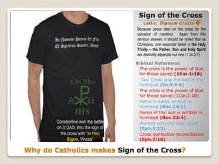 Sign of the Cross
Latin: Signum Crucis
Why do Catholics makes Sign of the Cross?
Because Jesus died on the cross for the
salvation of mankind. Apart from this
obvious answer, it should be noted that as
Christians, one essential belief is the Holy
Trinity – the Father, Son and Holy Spirit
are distinctly separate but one (1 Jn.5:7)
Biblical Reference:
The cross is the power of God
for those saved (1Cor.1:18)
‘Tau’ Cross was marked in the
forehead (Ez.9:4-6)
The cross is the power of God
for those saved (1Cor.1:18)
Father’s name written in
forehead (Rev.14:1)
Name of the Son is written in
forehead (Rev.22:4)
Marked with the Holy Spirit
(Eph.1:13)
Cross symbolize reconciliation
(Eph.2:16)
Constantine won the battle
on 312AD, thru the sign of
the cross with “In Hoc
Signo, Vinces”
P
IHS
Chi Rho
Α Ω
 