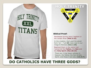 HOLY TRINITY
Biblical Proof:
DO CATHOLICS HAVE THREE GODS?
In the creation, God used the plural
form ‘Us’ – “Let US make man in our
image & likeness (Gen.1:26)
Baptized them in the name (not
‘names’)of the Father, the Son and
the Holy Spirit (Mat.28:19)
Manifested during Jesus’ baptism in
the Jordan River (Mat.3:16)
There are 3 that bears witness in
heaven, the Father, the Son & Holy
Spirit; and these 3 are one. (1Jn.5:7)
 