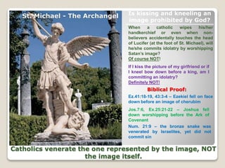 When a catholic wipes his/her
handkerchief or even when non-
believers accidentally touches the head
of Lucifer (at the foot of St. Michael), will
he/she commits idolatry by worshipping
Satan’s image?
Of course NOT!
If I kiss the picture of my girlfriend or if
I kneel bow down before a king, am I
committing an idolatry?
Definitely NOT!
Biblical Proof:
Catholics venerate the one represented by the image, NOT
the image itself.
St. Michael - The Archangel Is kissing and kneeling an
image prohibited by God?
Ez.41:18-19, 43:3-4 – Ezekiel fell on face
down before an image of cherubim
Jos.7:6, Ex.25:21-22 – Joshua fell
down worshipping before the Ark of
Covenant
Num. 21:9 – the bronze snake was
venerated by Israelites, yet did not
commit sin
 