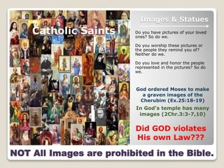 Images & Statues
Do you have pictures of your loved
ones? So do we.
Do you worship these pictures or
the people they remind you of?
Neither do we.
Do you love and honor the people
represented in the pictures? So do
we.
Catholic Saints
NOT All Images are prohibited in the Bible.
God ordered Moses to make
a graven images of the
Cherubim (Ex.25:18-19)
In God’s temple has many
images (2Chr.3:3-7,10)
Did GOD violates
His own Law???
 