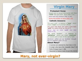 Virgin Mary
Protestant Verse:
Mary, not ever-virgin?
Joseph had no sexual intercourse with Mary
“Until“ She give birth Jesus (Mat.1:25 )
Jesus had may brothers (Mat 12:46)
James the brother of Jesus (Gal.1:19)
Catholic Answers:
The word ‘until’ in Hebrew is ‘heos’ which
means ‘even’ or of uncertain affinity
The raven that Noah sent didn’t come back
‘until’ the waters dried up (Gen.8:7)
Michal had no child ‘until’ she died
(2Sam.6:23)
The word ‘brother’ in Hebrew is
‘adelphos’ which can mean ‘relatives’
or cousins and a man of the same faith
Abraham called Lot as ‘brother’ though
he is a nephew (Gen.14:12)
About Mary?
A woman pre-selected by God (Gen.3:15)
A virgin who bore the messiah (Isa.7:14
Full of Grace (Luk 1:28)
Assumed to heaven body & soul (Ps.132:8)
 