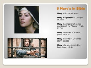 6 Mary’s in Bible
Mary – Mother of Jesus
Mary Magdalene – Disciple
of Jesus
Mary the mother of James
and Joseph (or "Joses") (Mat.
27:56)
Mary the sister of Martha
(John 11:1,2)
Mary the wife of Cleophas
(John 19:25)
Mary who was greeted by
Paul (Rom. 16:6)
 