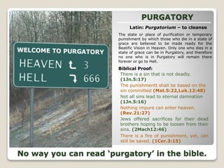PURGATORY
There is a sin that is not deadly.
(1Jn.5:17)
Latin: Purgatorium – to cleanse
The state or place of purification or temporary
punishment by which those who die in a state of
grace are believed to be made ready for the
Beatific Vision in Heaven. Only one who dies in a
state of grace can be in Purgatory, and therefore
no one who is in Purgatory will remain there
forever or go to Hell.
Biblical Proof:
Nothing impure can enter heaven.
(Rev.21:27)
Jews offered sacrifices for their dead
brothers hoping to be loosen from their
sins. (2Mach12:46)
The punishmentt shall be based on the
sin committed (Mat.5:22,Luk.12:48)
Not all sins lead to eternal damnation
(1Jn.5:16)
There is a fire of punishment, yet, can
still be saved. (1Cor.3:15)
No way you can read ‘purgatory’ in the bible.
 