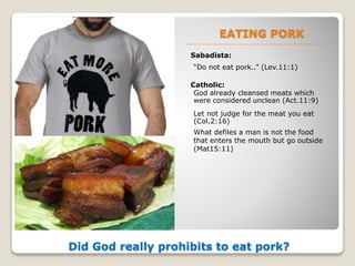 EATING PORK
Sabadista:
Did God really prohibits to eat pork?
“Do not eat pork..” (Lev.11:1)
Catholic:
God already cleansed meats which
were considered unclean (Act.11:9)
Let not judge for the meat you eat
(Col.2:16)
What defiles a man is not the food
that enters the mouth but go outside
(Mat15:11)
 