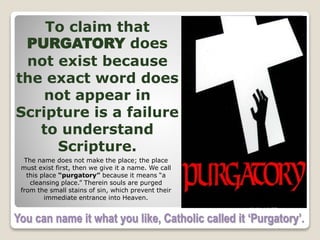 You can name it what you like, Catholic called it ‘Purgatory’.
To claim that
PURGATORY does
not exist because
the exact word does
not appear in
Scripture is a failure
to understand
Scripture.
The name does not make the place; the place
must exist first, then we give it a name. We call
this place “purgatory” because it means “a
cleansing place.” Therein souls are purged
from the small stains of sin, which prevent their
immediate entrance into Heaven.
 