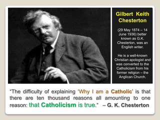 “The difficulty of explaining ‘Why I am a Catholic’ is that
there are ten thousand reasons all amounting to one
reason: that Catholicism is true.” – G. K. Chesterton
Gilbert Keith
Chesterton
(29 May 1874 – 14
June 1936) better
known as G.K.
Chesterton, was an
English writer.
He is a well-known
Christian apologist and
was converted to the
Catholicism from his
former religion – the
Anglican Church.
 