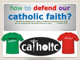 how to defend our
catholic faith?
By: Bro. Gary Lanuza
"Always be prepared to make a defense to anyone who calls
you to account for the hope that is in you." 1 Peter 3:15
Copyright 2013 © All Rights Reserved
 