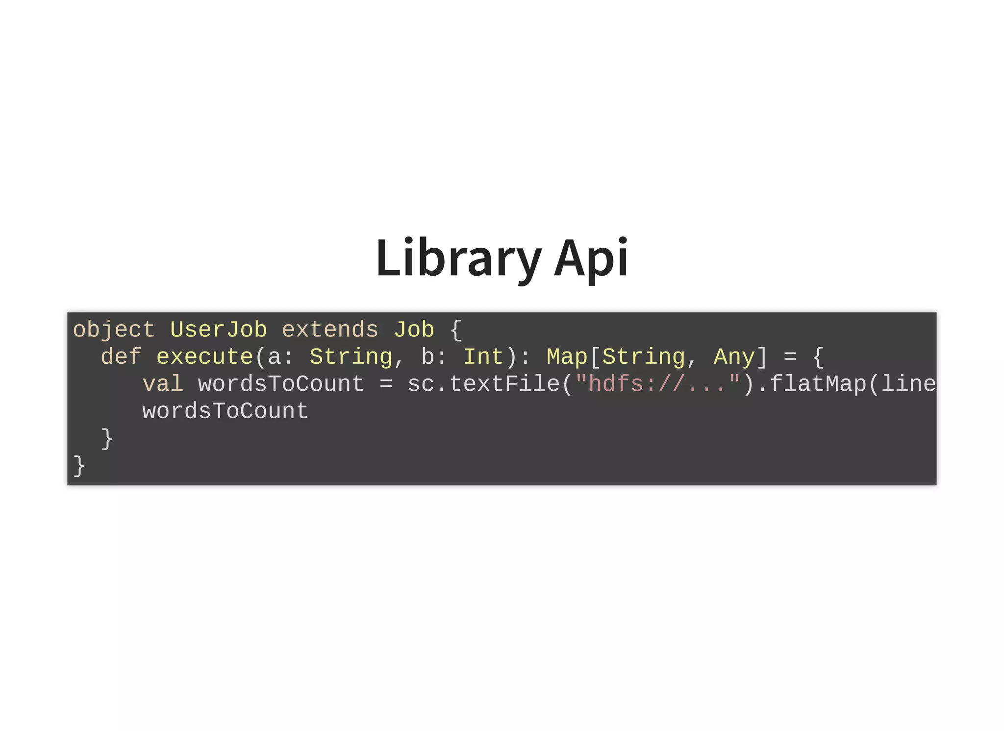 Library Api
object UserJob extends Job {
def execute(a: String, b: Int): Map[String, Any] = {
val wordsToCount = sc.textFile("hdfs://...").flatMap(line
wordsToCount
}
}
 
