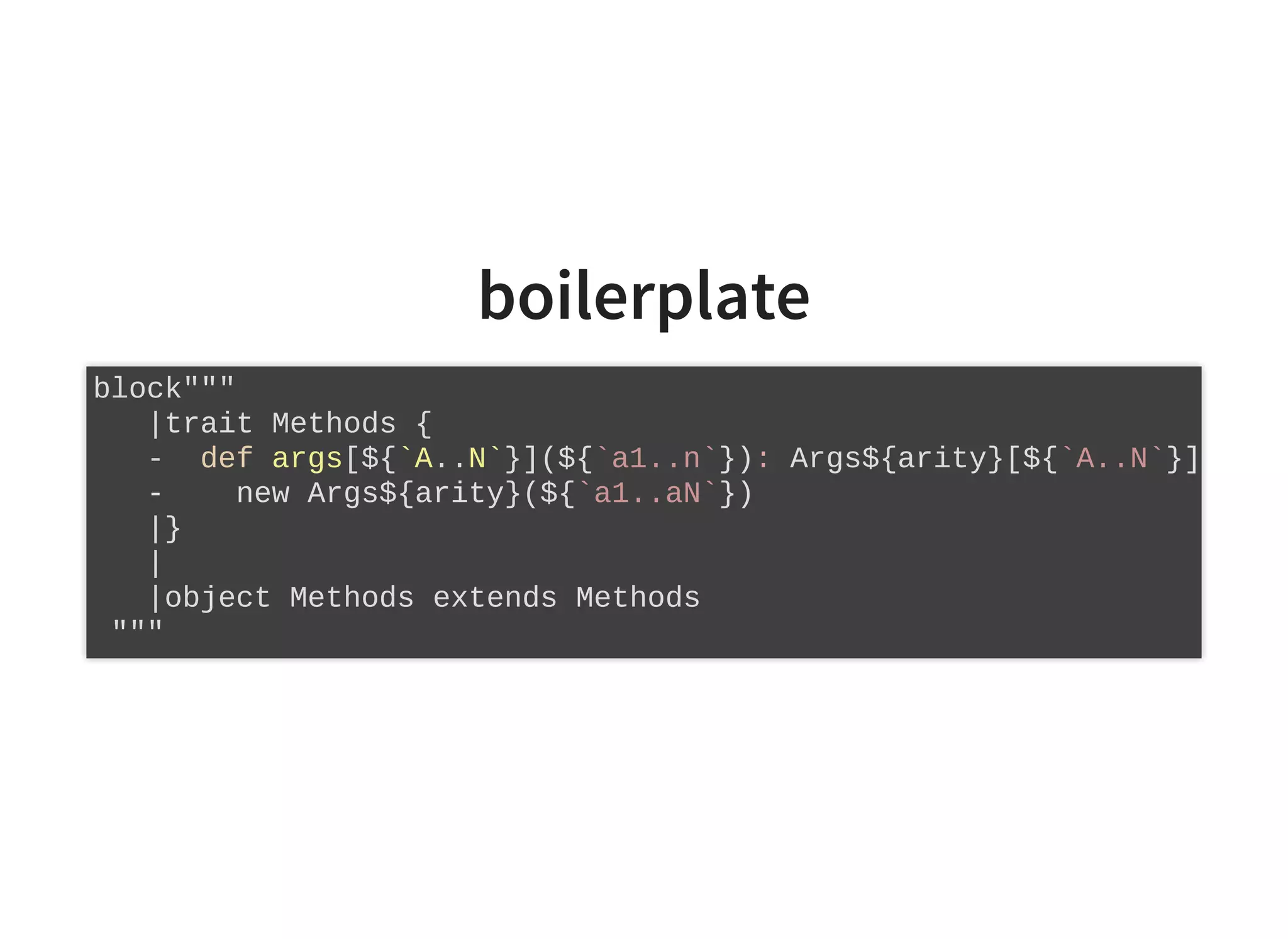 boilerplate
block"""
|trait Methods {
- def args[${`A..N`}](${`a1..n`}): Args${arity}[${`A..N`}]
- new Args${arity}(${`a1..aN`})
|}
|
|object Methods extends Methods
"""
 