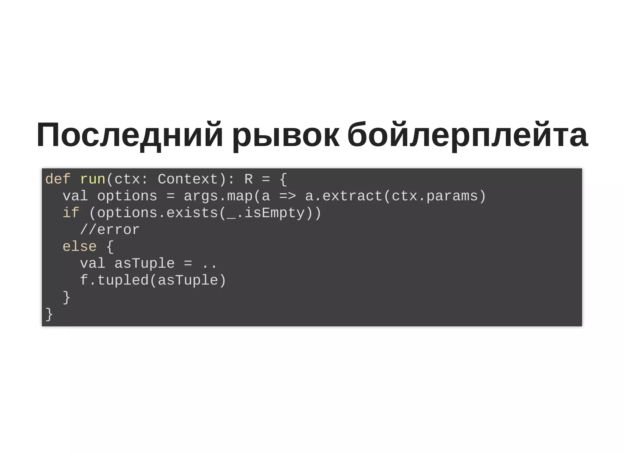 Последний рывок бойлерплейта
def run(ctx: Context): R = {
val options = args.map(a => a.extract(ctx.params)
if (options.exists(_.isEmpty))
//error
else {
val asTuple = ..
f.tupled(asTuple)
}
}
 