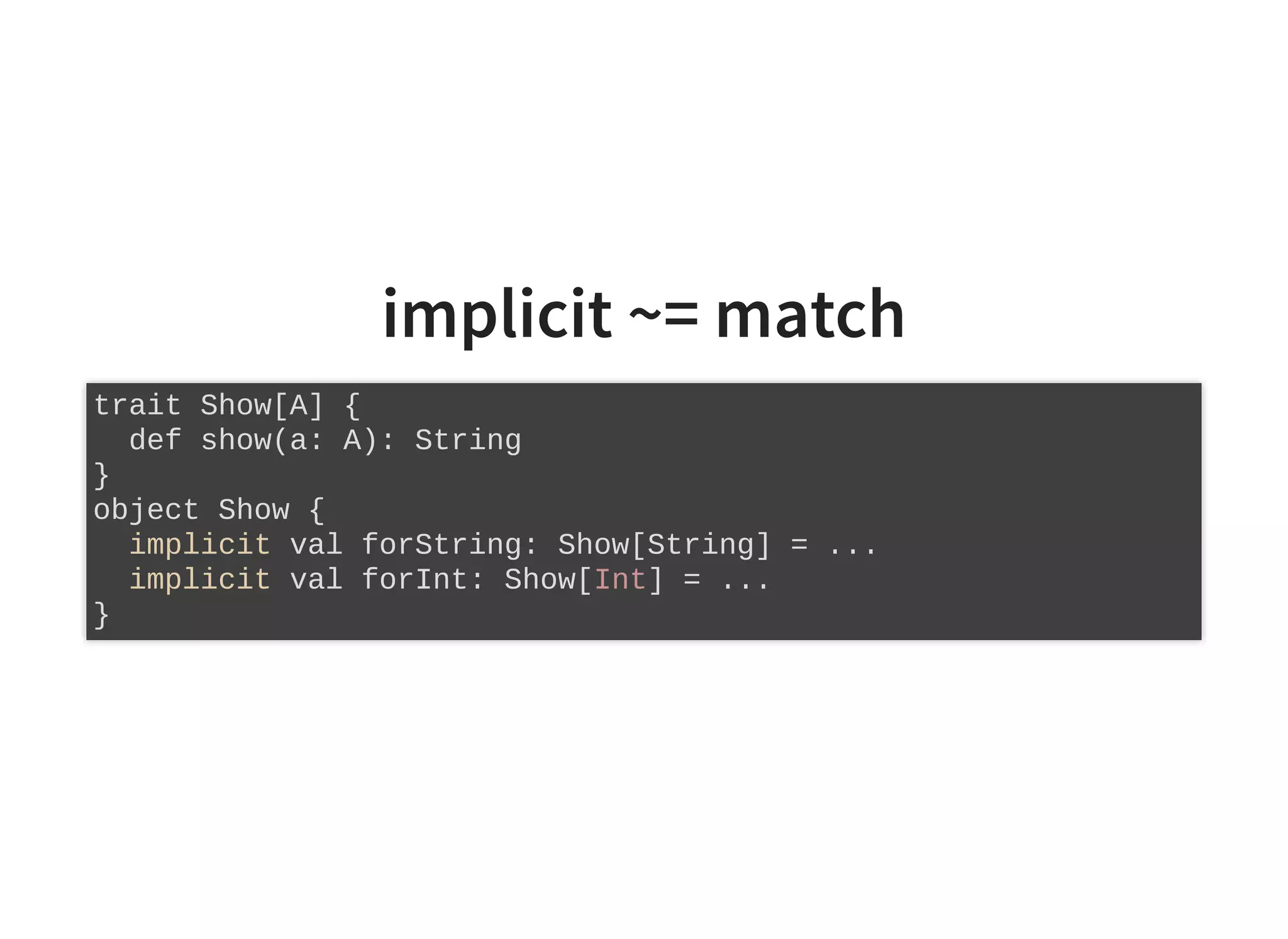 implicit ~= match
trait Show[A] {
def show(a: A): String
}
object Show {
implicit val forString: Show[String] = ...
implicit val forInt: Show[Int] = ...
}
 