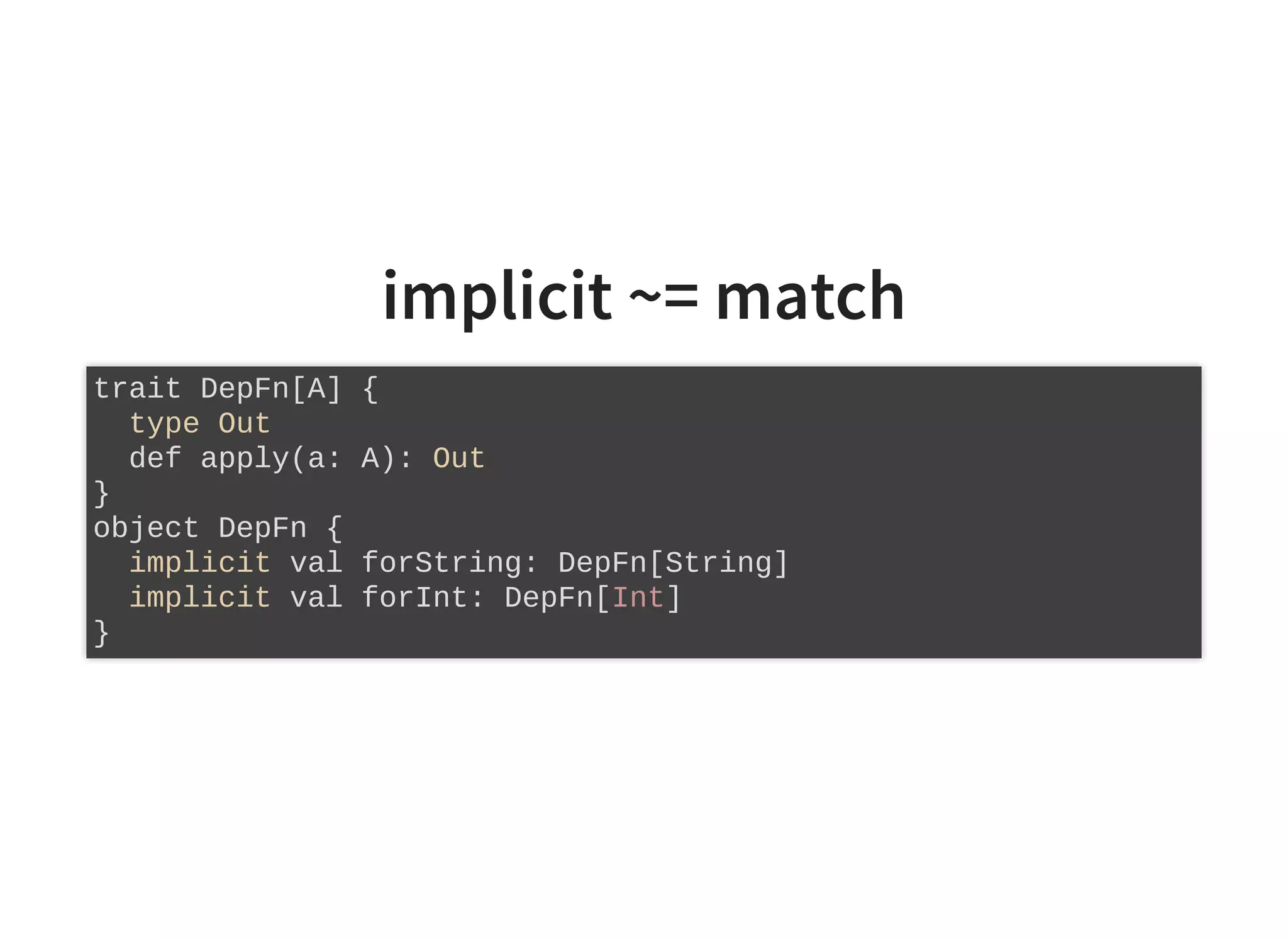 implicit ~= match
trait DepFn[A] {
type Out
def apply(a: A): Out
}
object DepFn {
implicit val forString: DepFn[String]
implicit val forInt: DepFn[Int]
}
 