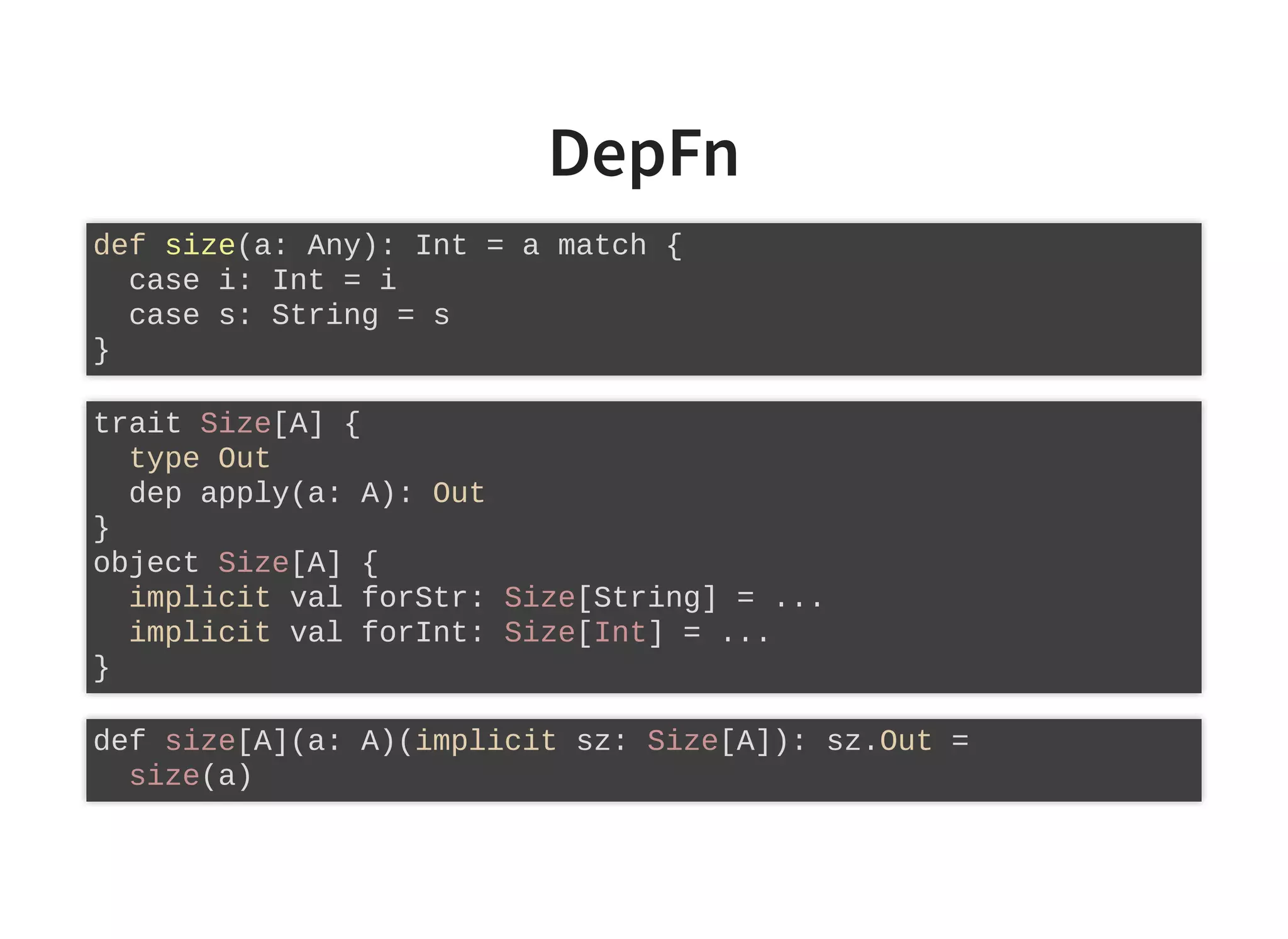 DepFn
def size(a: Any): Int = a match {
case i: Int = i
case s: String = s
}
trait Size[A] {
type Out
dep apply(a: A): Out
}
object Size[A] {
implicit val forStr: Size[String] = ...
implicit val forInt: Size[Int] = ...
}
def size[A](a: A)(implicit sz: Size[A]): sz.Out =
size(a)
 