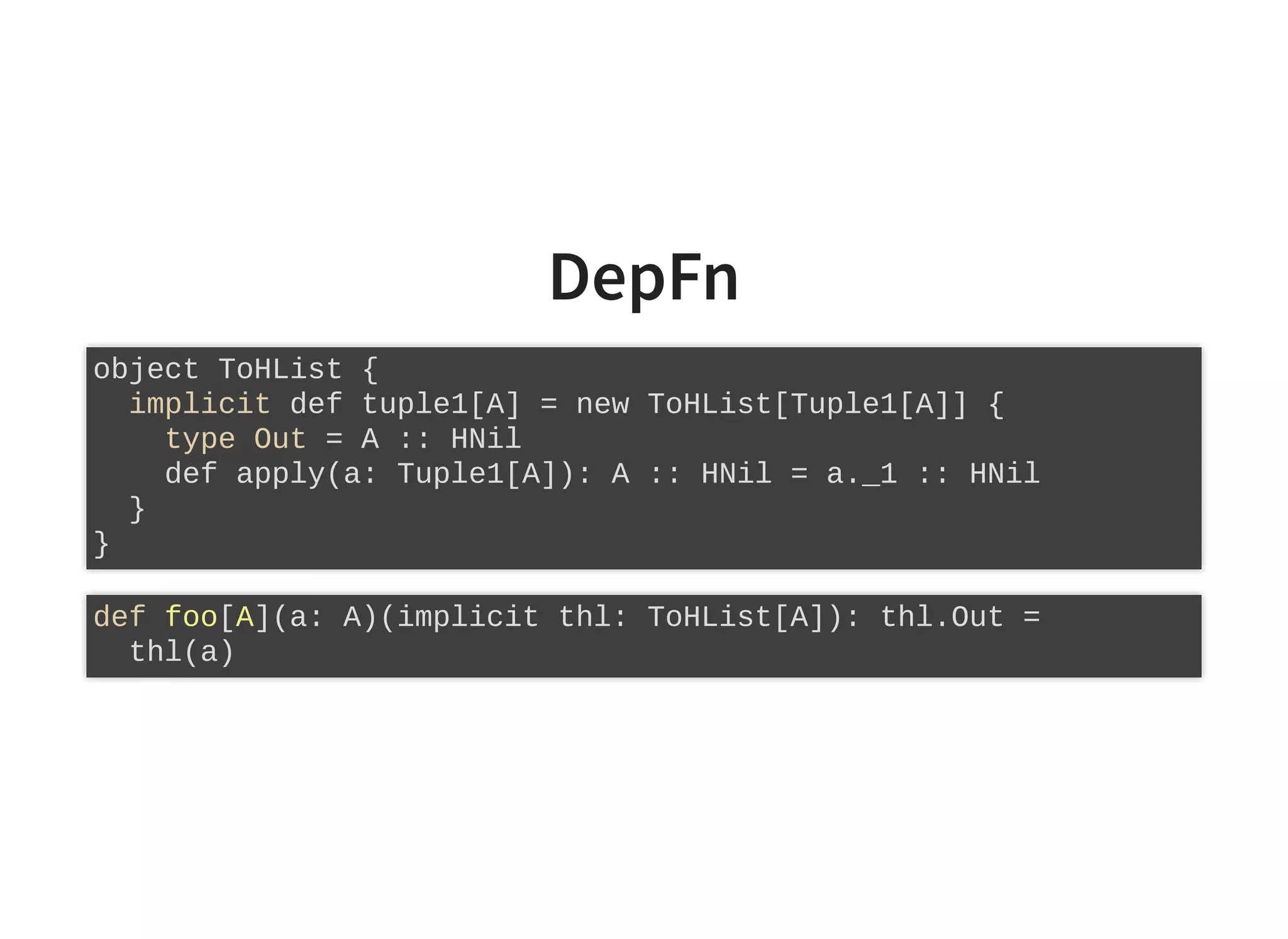DepFn
object ToHList {
implicit def tuple1[A] = new ToHList[Tuple1[A]] {
type Out = A :: HNil
def apply(a: Tuple1[A]): A :: HNil = a._1 :: HNil
}
}
def foo[A](a: A)(implicit thl: ToHList[A]): thl.Out =
thl(a)
 