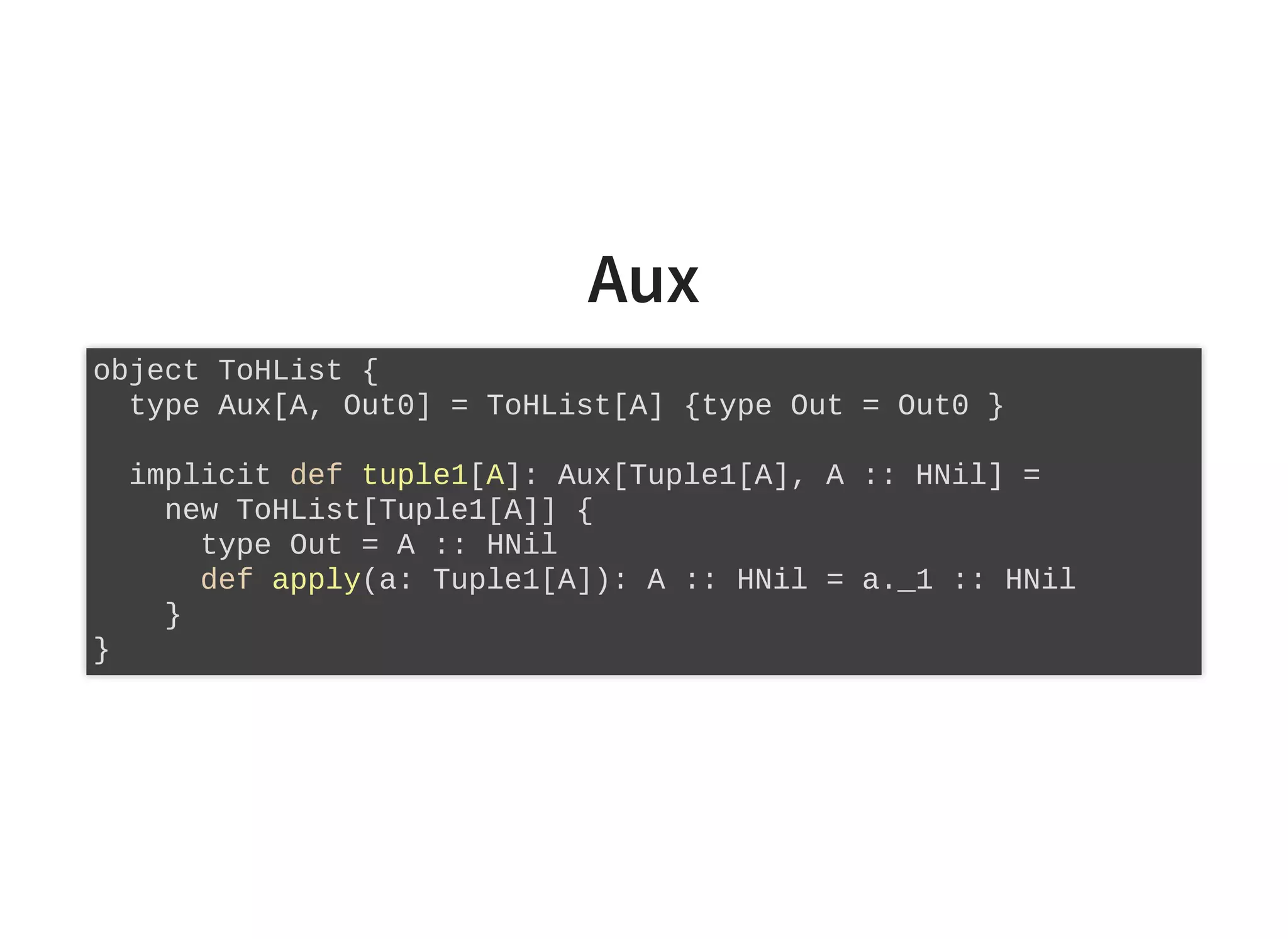 Aux
object ToHList {
type Aux[A, Out0] = ToHList[A] {type Out = Out0 }
implicit def tuple1[A]: Aux[Tuple1[A], A :: HNil] =
new ToHList[Tuple1[A]] {
type Out = A :: HNil
def apply(a: Tuple1[A]): A :: HNil = a._1 :: HNil
}
}
 