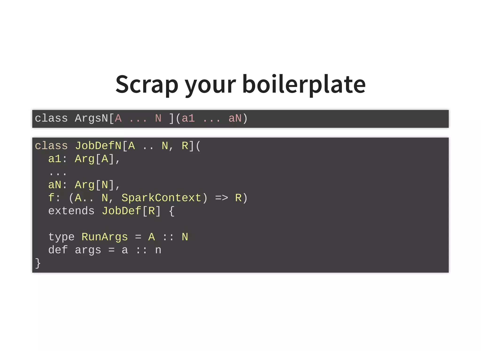 Scrap your boilerplate
class ArgsN[A ... N ](a1 ... aN)
class JobDefN[A .. N, R](
a1: Arg[A],
...
aN: Arg[N],
f: (A.. N, SparkContext) => R)
extends JobDef[R] {
type RunArgs = A :: N
def args = a :: n
}
 
