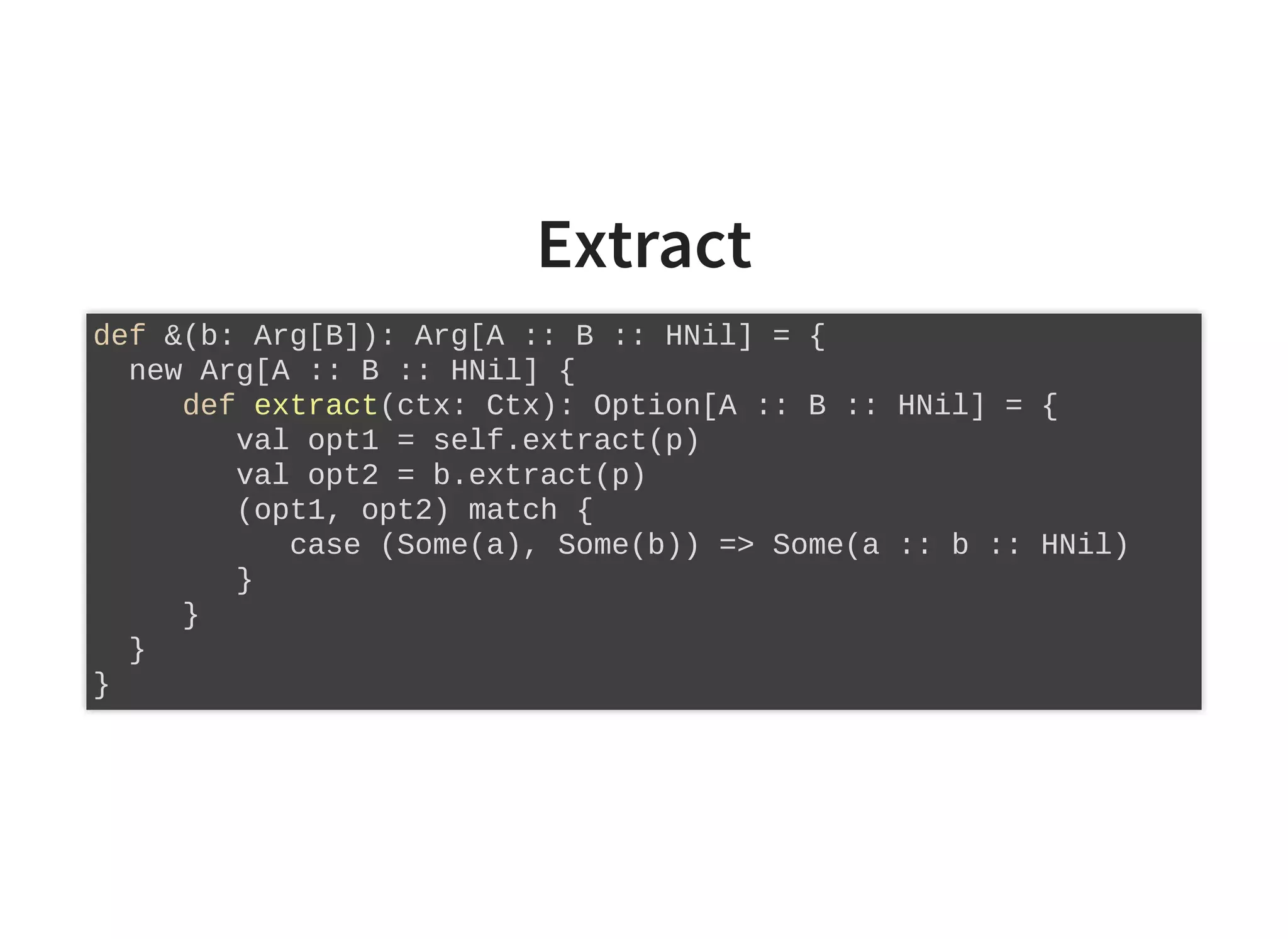 Extract
def &(b: Arg[B]): Arg[A :: B :: HNil] = {
new Arg[A :: B :: HNil] {
def extract(ctx: Ctx): Option[A :: B :: HNil] = {
val opt1 = self.extract(p)
val opt2 = b.extract(p)
(opt1, opt2) match {
case (Some(a), Some(b)) => Some(a :: b :: HNil)
}
}
}
}
 