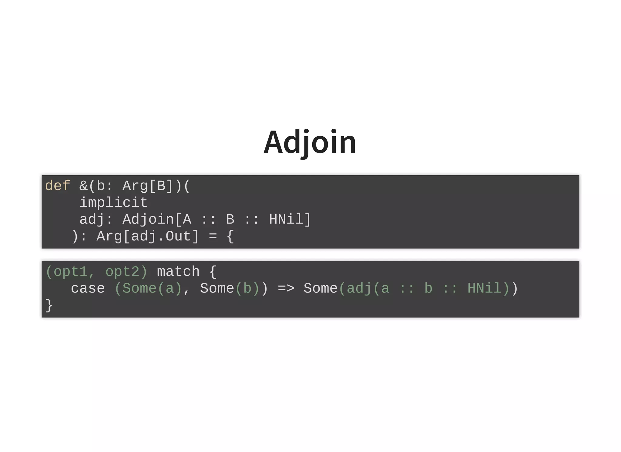Adjoin
def &(b: Arg[B])(
implicit
adj: Adjoin[A :: B :: HNil]
): Arg[adj.Out] = {
(opt1, opt2) match {
case (Some(a), Some(b)) => Some(adj(a :: b :: HNil))
}
 