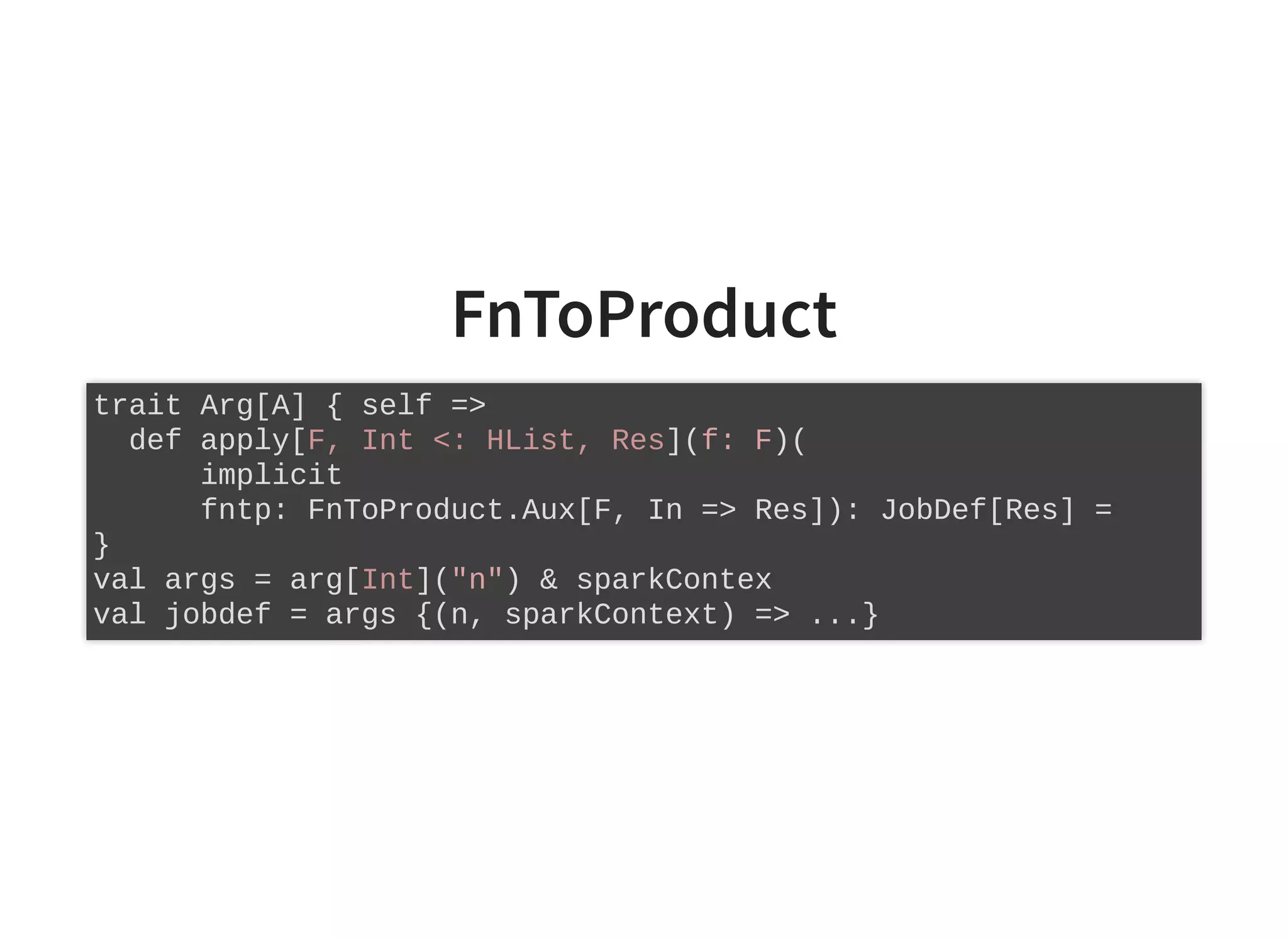 FnToProduct
trait Arg[A] { self =>
def apply[F, Int <: HList, Res](f: F)(
implicit
fntp: FnToProduct.Aux[F, In => Res]): JobDef[Res] =
}
val args = arg[Int]("n") & sparkContex
val jobdef = args {(n, sparkContext) => ...}
 