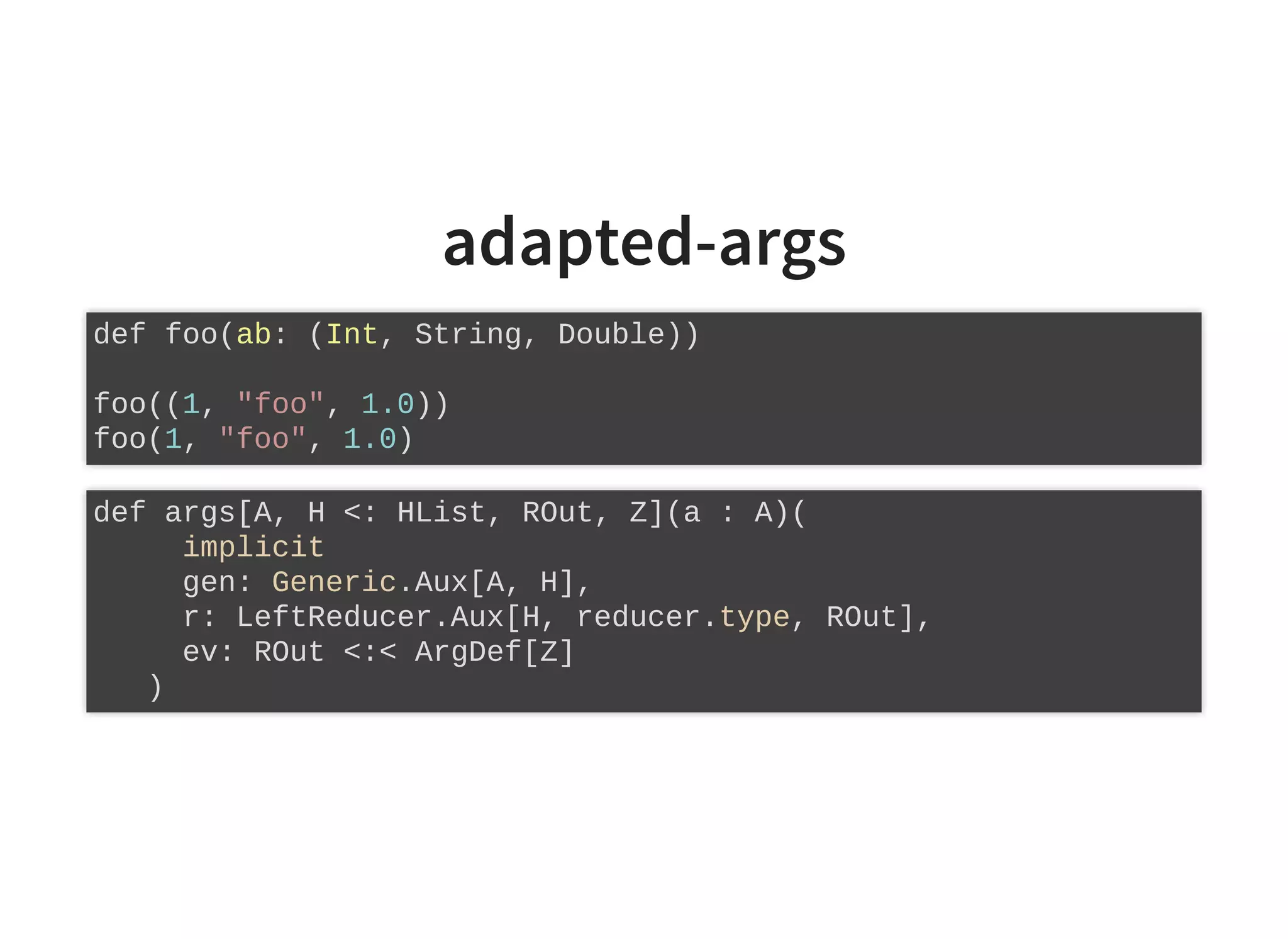 adapted-args
def foo(ab: (Int, String, Double))
foo((1, "foo", 1.0))
foo(1, "foo", 1.0)
def args[A, H <: HList, ROut, Z](a : A)(
implicit
gen: Generic.Aux[A, H],
r: LeftReducer.Aux[H, reducer.type, ROut],
ev: ROut <:< ArgDef[Z]
)
 