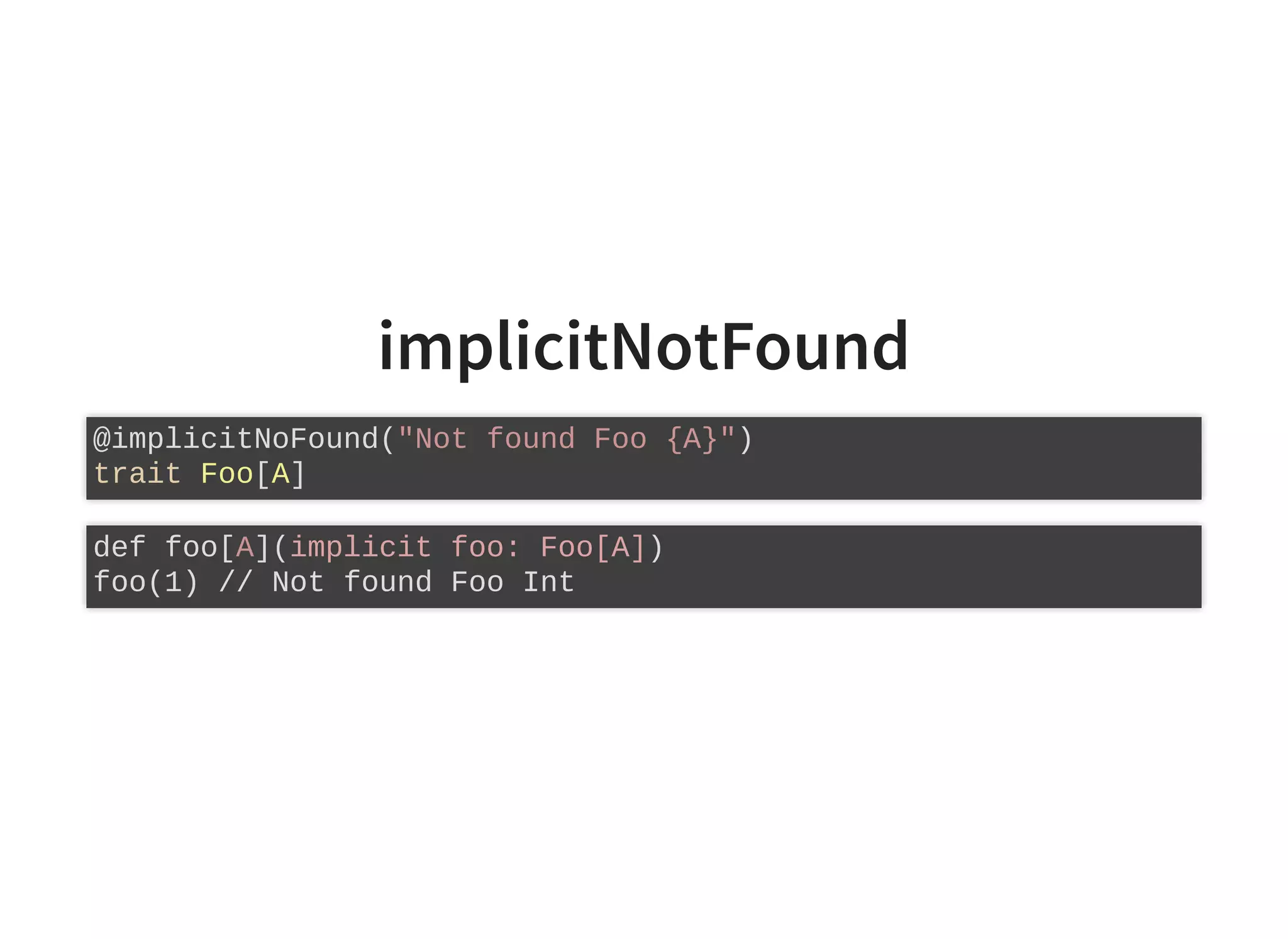 implicitNotFound
@implicitNoFound("Not found Foo {A}")
trait Foo[A]
def foo[A](implicit foo: Foo[A])
foo(1) // Not found Foo Int
 