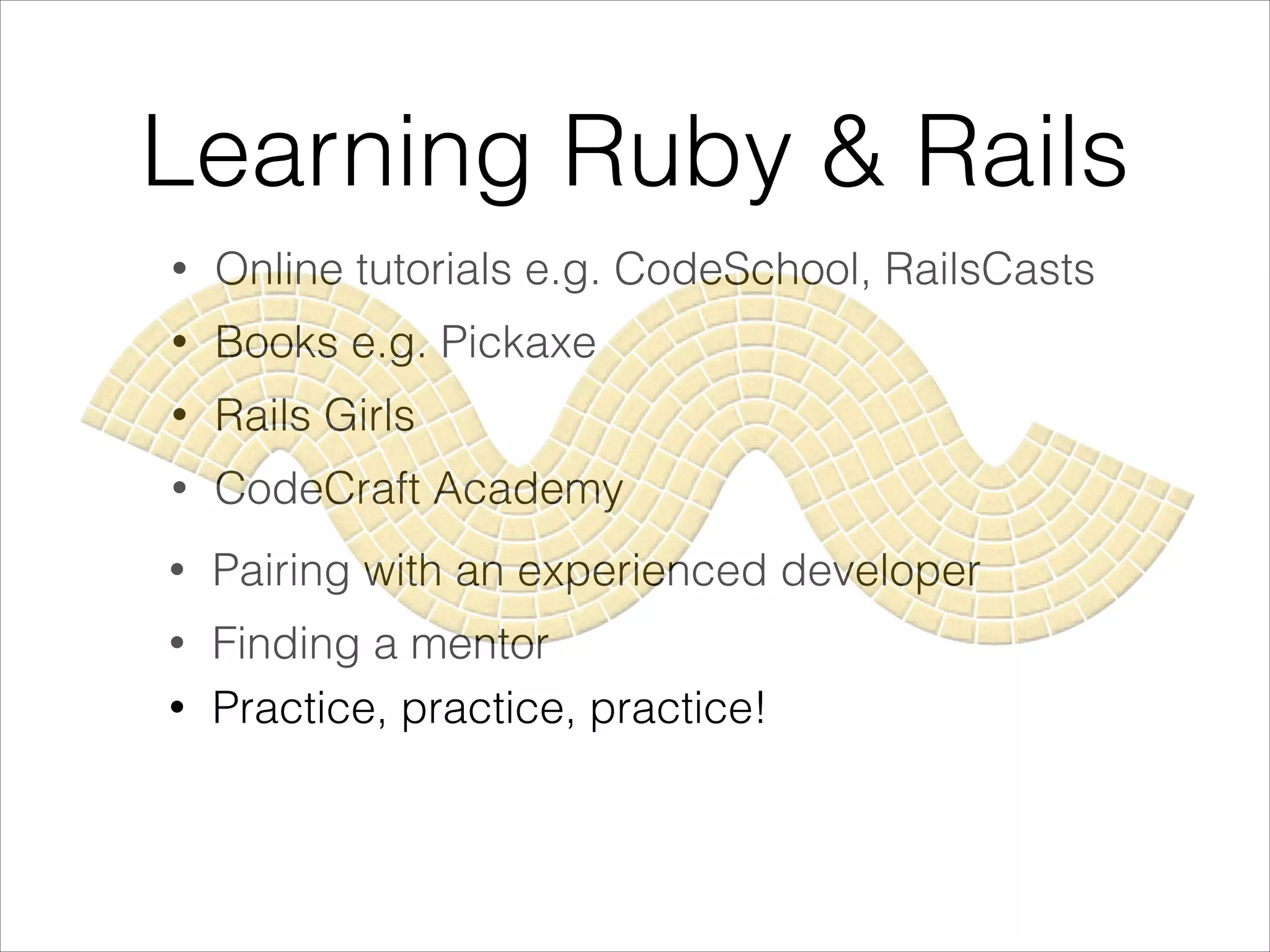 Learning Ruby & Rails
• Online tutorials e.g. CodeSchool, RailsCasts
• Books e.g. Pickaxe
• Rails Girls
• CodeCraft Academy
• Pairing with an experienced developer
• Finding a mentor
• Practice, practice, practice!
 