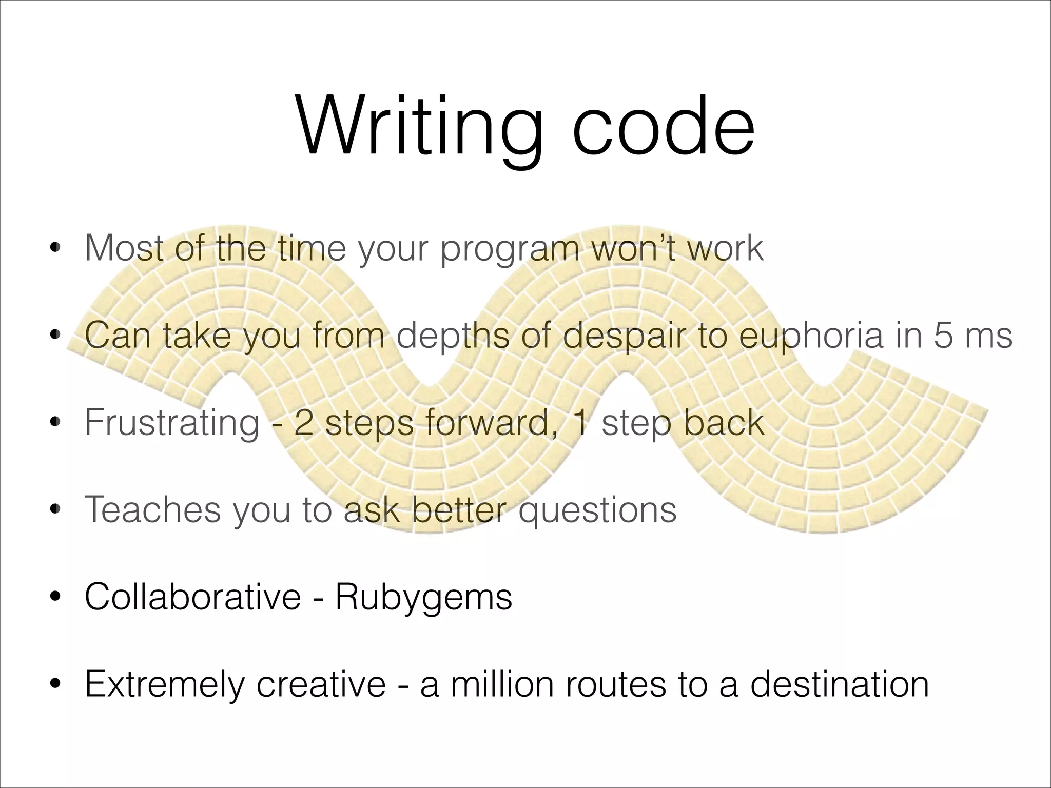 Writing code
• Most of the time your program won’t work
• Can take you from depths of despair to euphoria in 5 ms
• Frustrating - 2 steps forward, 1 step back
• Teaches you to ask better questions
• Collaborative - Rubygems
• Extremely creative - a million routes to a destination
 