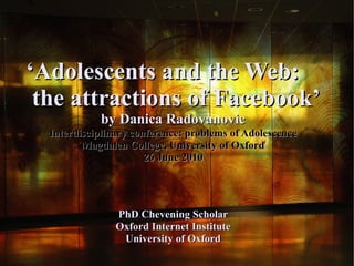 ‘Adolescents and the Web:
 the attractions of Facebook’
             by Danica Radovanovic
  Interdisciplinary conference: problems of Adolescence
         Magdalen College, University of Oxford
                       26 June 2010




                PhD Chevening Scholar
                Oxford Internet Institute
                 University of Oxford
 