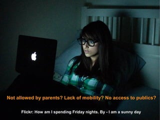 Not allowed by parents? Lack of mobility? No access to publics?

      Flickr: How am I spending Friday nights. By - I am a sunny day.
                                                                 day
 