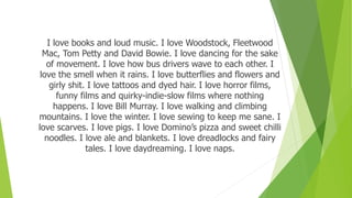I love books and loud music. I love Woodstock, Fleetwood
Mac, Tom Petty and David Bowie. I love dancing for the sake
of movement. I love how bus drivers wave to each other. I
love the smell when it rains. I love butterflies and flowers and
girly shit. I love tattoos and dyed hair. I love horror films,
funny films and quirky-indie-slow films where nothing
happens. I love Bill Murray. I love walking and climbing
mountains. I love the winter. I love sewing to keep me sane. I
love scarves. I love pigs. I love Domino’s pizza and sweet chilli
noodles. I love ale and blankets. I love dreadlocks and fairy
tales. I love daydreaming. I love naps.
 