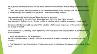 An 18 year old troubled young lady who has found 'answers' to her difficulties through eating problems & alcohol
use.
... Lucy's main concern was lack of money as she is spending so much money on binge food. She also complained
of a lack of energy & an inability to accept people's view of her as being very thin...
Lucy generally avoids weighing herself & was dismayed at her weight.
... She views herself as being too heavy & described bulgy bits on her face, hips & stomach.
Lucy is constantly looking in mirrors & using clothing to check her size & checking her body on a regular basis.
She appeared to be remarkably accepting of her situation, which is concerning in view of the long-term damage
she is doing to herself.
Her BDI score was 43, indicating severe depression, which was at odds with her presentation & assertion that she
is not depressed.
... She is not worried about her alcohol intake.
She has never been violent to people... although if her eating & alcohol consumption worsens then risks will
increase...
... I will discuss with Lucy the importance of a dexa-scan, which is indicated as she has been amenorrhoeic for two
years.
 