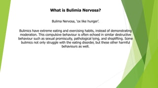 What is Bulimia Nervosa?
Bulima Nervosa, ‘ox like hunger’.
Bulimics have extreme eating and exercising habits, instead of demonstrating
moderation. This compulsive behaviour is often echoed in similar destructive
behaviour such as sexual promiscuity, pathological lying, and shoplifting. Some
bulimics not only struggle with the eating disorder, but these other harmful
behaviours as well.
 
