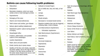  Malnutrition
 Dehydration
 Electrolyte imbalance, which can cause
cardiac arrest or brain damage by stroke
 Hyponatremia
 Damaging of the voice
 Vitamin and mineral deficiencies
 Teeth erosion and cavities, gum disease
 Salivary gland swelling (sialadenosis)
 Potential for gastric rupture during periods
of binging
 Oesophageal reflux
 Irritation, inflammation, and possible
rupture of the oesophagus
 Laxative dependence
 Peptic ulcers and pancreatitis
 Emetic toxicity due to ipecac abuse
 Swelling of the face and cheeks, especially
the lower eyelids, due to the high pressure
of blood in the face during vomiting; for
the same reason Purpura can occur, a rash
caused by burst blood vessels.
 Callused or bruised fingers
 Dry or brittle skin, hair, and nails, or hair
loss
 Lanugo
 Oedema
 Muscle atrophy
 Decreased or increased bowel activity
 Digestive problems that may be triggered,
including celiac, Crohn's Disease
 Low blood pressure (hypotension)
 Orthostatic hypotension
 High blood pressure (hypertension)
 Iron deficiency
 Anaemia
 Hormonal imbalances
 Hyperactivity
 Depression
 Insomnia
 Amenorrhea
 Infertility
 High risk pregnancy, miscarriage, still-born
babies
 Diabetes
 High blood sugar (hyperglycaemia)
 Ketoacidosis
 Osteoporosis
 Arthritis
 Weakness and fatigue
 Chronic Fatigue Syndrome
 Cancer of the throat or voice box
 Liver failure
 Kidney infection and failure
 Heart failure, heart arrhythmia, angina
 Seizure
 Paralysis
 Death caused by heart attack or heart
failure; lung collapse; internal bleeding,
stroke, kidney failure, liver failure;
pancreatitis, gastric rupture, perforated
ulcer, depression and suicide.
Bulimia can cause following health problems:
 