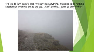 “I’d like to turn back” I said “we can’t see anything, it’s going to be nothing
spectacular when we get to the top. I can’t do this. I can’t go any further”
 