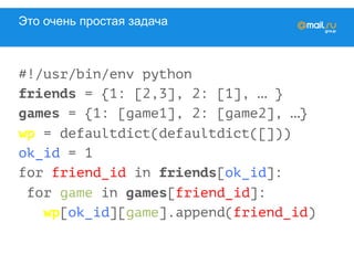 Это очень простая задача
#!/usr/bin/env python
friends = {1: [2,3], 2: [1], … }
games = {1: [game1], 2: [game2], …}
wp = defaultdict(defaultdict([]))
ok_id = 1
for friend_id in friends[ok_id]:
for game in games[friend_id]:
wp[ok_id][game].append(friend_id)
 