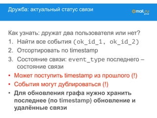 Дружба: актуальный статус связи
Как узнать: дружат два пользователя или нет?
1.  Найти все события (ok_id_1, ok_id_2)
2.  Отсортировать по timestamp
3.  Состояние связи: event_type последнего –
состояние связи
•  Может поступить timestamp из прошлого (!)
•  События могут дублироваться (!)
•  Для обновления графа нужно хранить
последнее (по timestamp) обновление и
удалённые связи
 