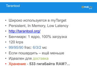 Tarantool
•  Широко используется в myTarget
•  Persistent, In Memory, Low Latency
•  http://tarantool.org/
•  Бенчмарк: 1 ядро, 100% загрузка
•  120 krps
•  99/95/90 frac: 6/3/2 мc
•  Если пошардить – ещё меньше
•  Идеален для доставка
•  Хранение - 533 гигабайта RAM?...
 