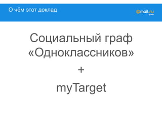 О чём этот доклад
Социальный граф
«Одноклассников»
+
myTarget
 