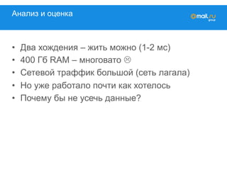 Анализ и оценка
•  Два хождения – жить можно (1-2 мс)
•  400 Гб RAM – многовато L
•  Сетевой траффик большой (сеть лагала)
•  Но уже работало почти как хотелось
•  Почему бы не усечь данные?
 