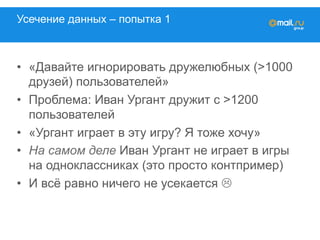 Усечение данных – попытка 1
•  «Давайте игнорировать дружелюбных (>1000
друзей) пользователей»
•  Проблема: Иван Ургант дружит с >1200
пользователей
•  «Ургант играет в эту игру? Я тоже хочу»
•  На самом деле Иван Ургант не играет в игры
на Одноклассники (это просто контпример)
•  И всё равно ничего не усекается L
 