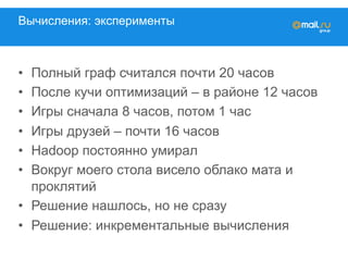 Вычисления: эксперименты
•  Полный граф считался почти 20 часов
•  После кучи оптимизаций – в районе 12 часов
•  Игры сначала 8 часов, потом 1 час
•  Игры друзей – почти 16 часов
•  Hadoop постоянно умирал
•  Вокруг моего стола висело облако мата и
проклятий
•  Решение нашлось, но не сразу
•  Решение: инкрементальные вычисления
 