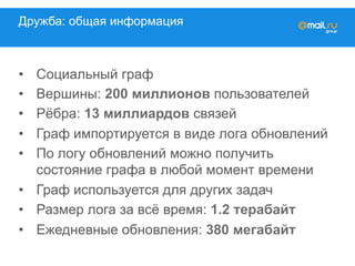 Дружба: общая информация
•  Социальный граф
•  Вершины: 200 миллионов пользователей
•  Рёбра: 13 миллиардов связей
•  Граф импортируется в виде лога обновлений
•  По логу обновлений можно получить
состояние графа в любой момент времени
•  Граф используется для других задач
•  Размер лога за всё время: 1.2 терабайт
•  Ежедневные обновления: 380 мегабайт
 