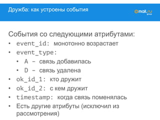 Дружба: как устроены события
События со следующими атрибутами:
•  event_id: монотонно возрастает
•  event_type:
•  A – связь добавилась
•  D – связь удалена
•  ok_id_1: кто дружит
•  ok_id_2: с кем дружит
•  timestamp: когда связь поменялась
•  Есть другие атрибуты (исключил из
рассмотрения)
 