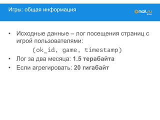 Игры: общая информация
•  Исходные данные – лог посещения страниц с
игрой пользователями:
(ok_id, game, timestamp)
•  Лог за два месяца: 1.5 терабайта
•  Если агрегировать: 20 гигабайт
 