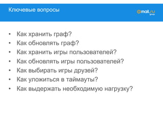 Ключевые вопросы
•  Как хранить граф?
•  Как обновлять граф?
•  Как хранить игры пользователей?
•  Как обновлять игры пользователей?
•  Как выбирать игры друзей?
•  Как уложиться в таймауты?
•  Как выдержать необходимую нагрузку?
 