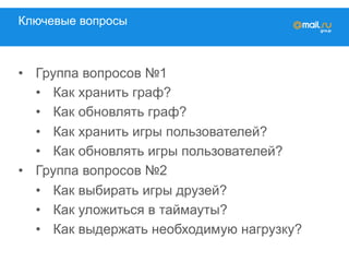 Ключевые вопросы
•  Группа вопросов №1
•  Как хранить граф?
•  Как обновлять граф?
•  Как хранить игры пользователей?
•  Как обновлять игры пользователей?
•  Группа вопросов №2
•  Как выбирать игры друзей?
•  Как уложиться в таймауты?
•  Как выдержать необходимую нагрузку?
 