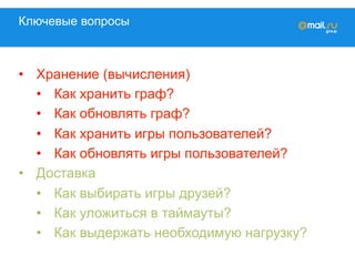 Ключевые вопросы
•  Хранение (вычисления)
•  Как хранить граф?
•  Как обновлять граф?
•  Как хранить игры пользователей?
•  Как обновлять игры пользователей?
•  Доставка
•  Как выбирать игры друзей?
•  Как уложиться в таймауты?
•  Как выдержать необходимую нагрузку?
 