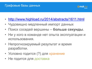 Графовые базы данных
•  http://www.highload.ru/2014/abstracts/1611.html
•  Чудовищно медленный импорт данных
•  Поиск соседей вершины – больше секунды.
•  Ни у кого в команде нет опыта эксплуатации и
использования.
•  Непрогнозируемый результат и время
разработки.
•  Условно годится (?) для хранение
•  Не годится для доставка
 